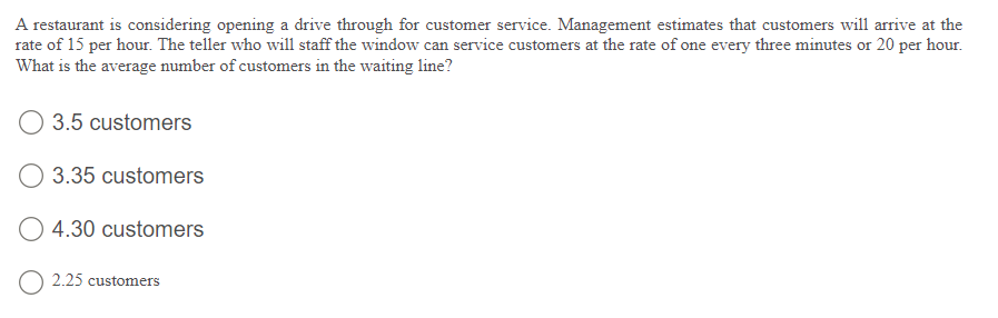 A restaurant is considering opening a drive through for customer service. Management estimates that customers will arrive at the
rate of 15 per hour. The teller who will staff the window can service customers at the rate of one every three minutes or 20 per hour.
What is the average number of customers in the waiting line?
3.5 customers
O 3.35 customers
O 4.30 customers
O 2.25 customers
