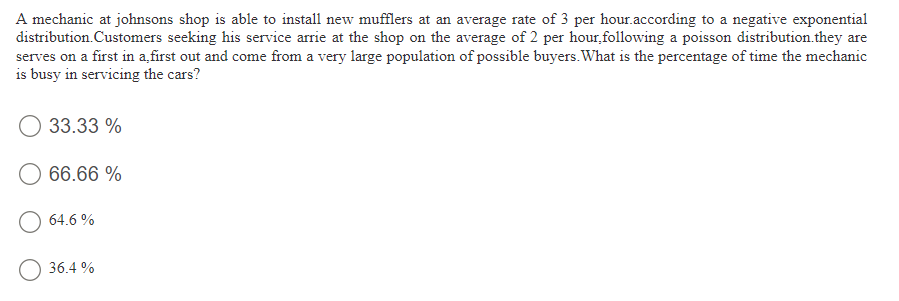 A mechanic at johnsons shop is able to install new mufflers at an average rate of 3 per hour.according to a negative exponential
distribution.Customers seeking his service arrie at the shop on the average of 2 per hour, following a poisson distribution.they are
serves on a first in a,first out and come from a very large population of possible buyers. What is the percentage of time the mechanic
is busy in servicing the cars?
33.33 %
66.66 %
64.6 %
36.4 %
