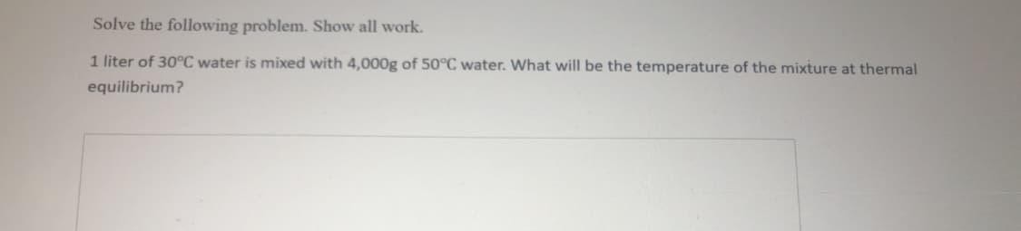 Solve the following problem. Show all work.
1 liter of 30°C water is mixed with 4,000g of 50°C water. What will be the temperature of the mixture at thermal
equilibrium?
