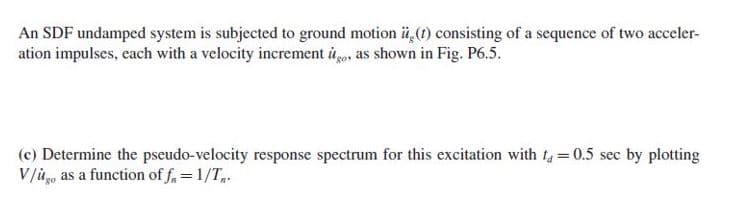 An SDF undamped system is subjected to ground motion ü,(1) consisting of a sequence of two acceler-
ation impulses, each with a velocity increment ito, as shown in Fig. P6.5.
(c) Determine the pseudo-velocity response spectrum for this excitation with ta = 0.5 sec by plotting
V/ů, as a function of f. = 1/T.
