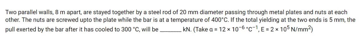 Two parallel walls, 8 m apart, are stayed together by a steel rod of 20 mm diameter passing through metal plates and nuts at each
other. The nuts are screwed upto the plate while the bar is at a temperature of 400°C. If the total yielding at the two ends is 5 mm, the
pull exerted by the bar after it has cooled to 300 °C, will be.
kN. (Take a = 12 x 10-6 °c-1, E = 2 × 105 N/mm2)
