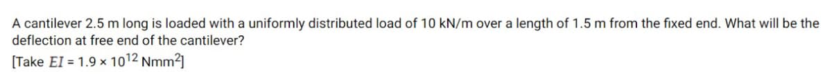 A cantilever 2.5 m long is loaded with a uniformly distributed load of 10 kN/m over a length of 1.5 m from the fixed end. What will be the
deflection at free end of the cantilever?
[Take EI = 1.9 x 1012 Nmm2]
