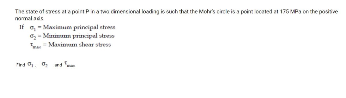 The state of stress at a point P in a two dimensional loading is such that the Mohr's circle is a point located at 175 MPa on the positive
normal axis.
If o, = Maximum principal stress
0, = Minimum principal stress
Tay = Maximum shear stress
max
FInd 01, 02
and 'max
