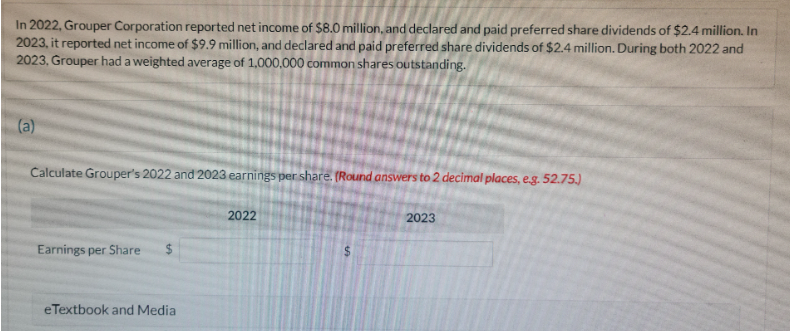 In 2022, Grouper Corporation reported net income of $8.0 million, and declared and paid preferred share dividends of $2.4 million. In
2023, it reported net income of $9.9 million, and declared and paid preferred share dividends of $2.4 million. During both 2022 and
2023, Grouper had a weighted average of 1,000,000 common shares outstanding.
(a)
Calculate Grouper's 2022 and 2023 earnings per share. (Round answers to 2 decimal places, e.g. 52.75.)
Earnings per Share
eTextbook and Media
2022
2023