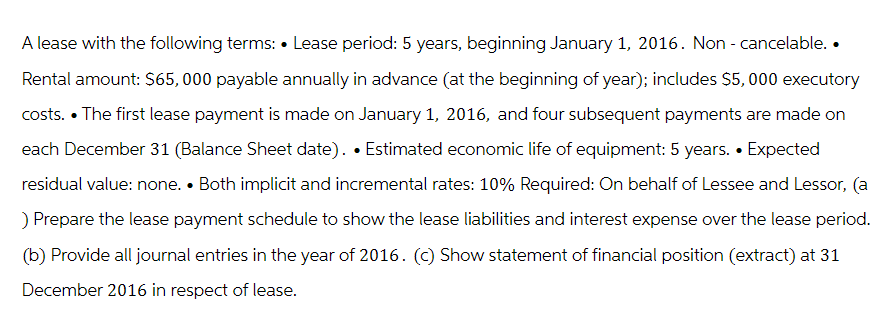 A lease with the following terms: Lease period: 5 years, beginning January 1, 2016. Non - cancelable..
Rental amount: $65,000 payable annually in advance (at the beginning of year); includes $5,000 executory
costs. The first lease payment is made on January 1, 2016, and four subsequent payments are made on
each December 31 (Balance Sheet date). • Estimated economic life of equipment: 5 years. • Expected
residual value: none. Both implicit and incremental rates: 10% Required: On behalf of Lessee and Lessor, (a
) Prepare the lease payment schedule to show the lease liabilities and interest expense over the lease period.
(b) Provide all journal entries in the year of 2016. (c) Show statement of financial position (extract) at 31
December 2016 in respect of lease.