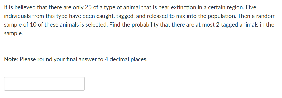 It is believed that there are only 25 of a type of animal that is near extinction in a certain region. Five
individuals from this type have been caught, tagged, and released to mix into the population. Then a random
sample of 10 of these animals is selected. Find the probability that there are at most 2 tagged animals in the
sample.
Note: Please round your final answer to 4 decimal places.
