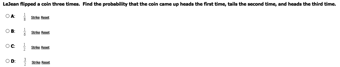 LeJean flipped a coin three times. Find the probability that the coin came up heads the first time, tails the second time, and heads the third time.
O A:
Strike Reset
OB:
Strike Reset
OC:
Strike Reset
O D:
Strike Reset
