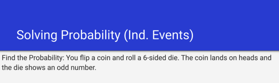 Solving Probability (Ind. Events)
Find the Probability: You flip a coin and roll a 6-sided die. The coin lands on heads and
the die shows an odd number.
