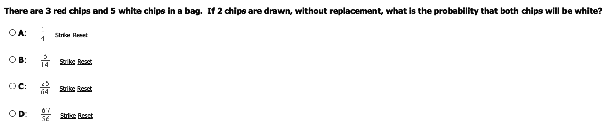 There are 3 red chips and 5 white chips in a bag. If 2 chips are drawn, without replacement, what is the probability that both chips will be white?
O A: Strike Reset
4
O B:
Strike Reset
14
25
Strike Reset
64
OD
67
Strike Reset
56
