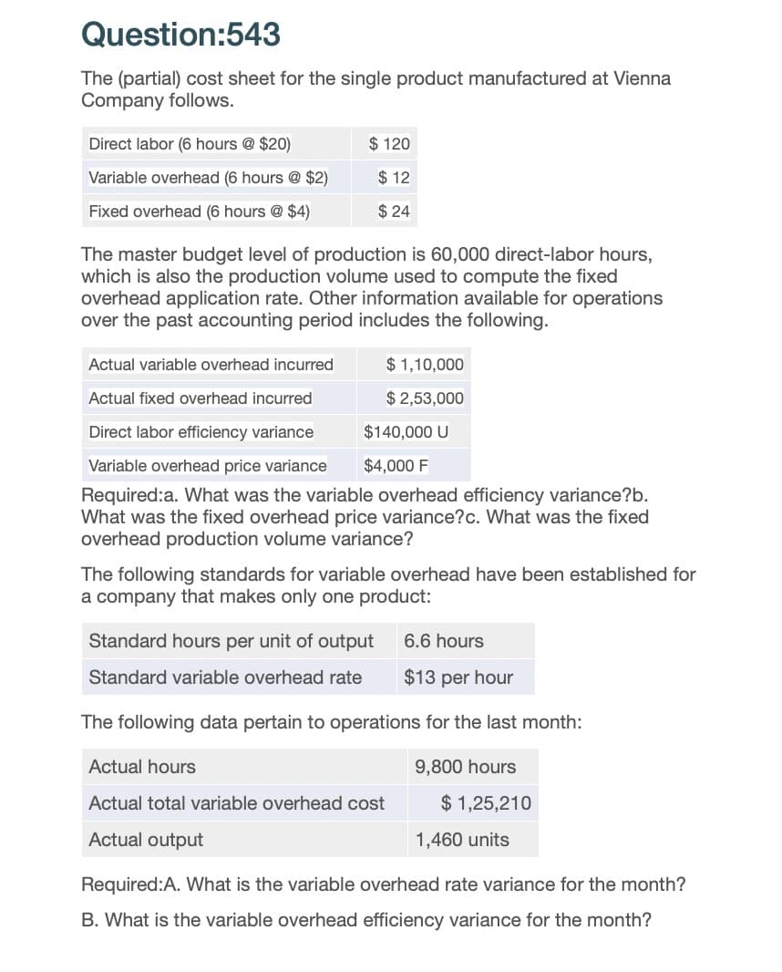 Question:543
The (partial) cost sheet for the single product manufactured at Vienna
Company follows.
Direct labor (6 hours @ $20)
$120
Variable overhead (6 hours @ $2)
$ 12
Fixed overhead (6 hours @ $4)
$ 24
The master budget level of production is 60,000 direct-labor hours,
which is also the production volume used to compute the fixed
overhead application rate. Other information available for operations
over the past accounting period includes the following.
Actual variable overhead incurred
$ 1,10,000
Actual fixed overhead incurred
$ 2,53,000
Direct labor efficiency variance
Variable overhead price variance
$140,000 U
$4,000 F
Required:a. What was the variable overhead efficiency variance?b.
What was the fixed overhead price variance?c. What was the fixed
overhead production volume variance?
The following standards for variable overhead have been established for
a company that makes only one product:
Standard hours per unit of output
6.6 hours
Standard variable overhead rate
$13 per hour
The following data pertain to operations for the last month:
Actual hours
9,800 hours
Actual total variable overhead cost
$ 1,25,210
Actual output
1,460 units
Required:A. What is the variable overhead rate variance for the month?
B. What is the variable overhead efficiency variance for the month?