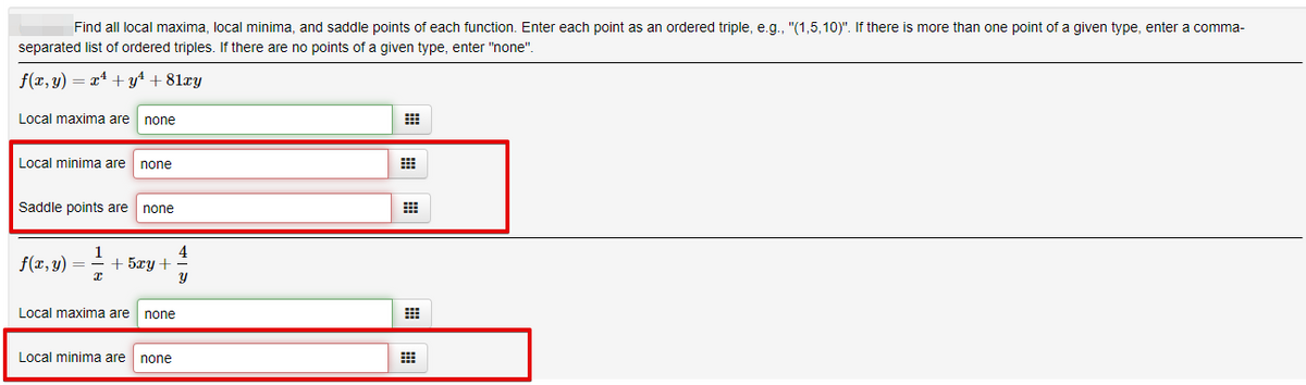 Find all local maxima, local minima, and saddle points of each function. Enter each point as an ordered triple, e.g., "(1,5,10)". If there is more than one point of a given type, enter a comma-
separated list of ordered triples. If there are no points of a given type, enter "none".
f(x, y) = x4 + yt + 81xy
Local maxima are
none
Local minima are
none
Saddle points are
none
4
f(r, y) =
1
+ 5xy+
Local maxima are
none
Local minima are
none
