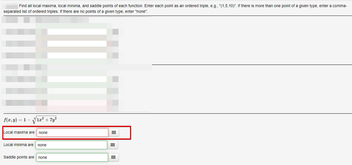 Find all local maxima, local minima, and saddle points of each function. Enter each point as an ordered triple, e.g., "(1,5,10)". If there is more than one point of a given type, enter a comma-
separated list of ordered triples. If there are no points of a given type, enter "none".
f(x, y)
1
læ? + 7y?
Local maxima are
none
Local minima are
none
Saddle points are
none
