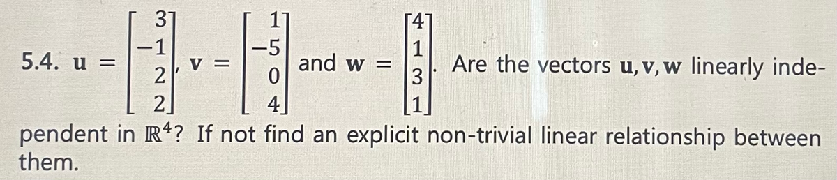 31
5.4. u =
-1
-5
2
0
2
4
pendent in R4? If not find an explicit non-trivial linear relationship between
them.
11
=
1
and w = Are the vectors u, v, w linearly inde-
3