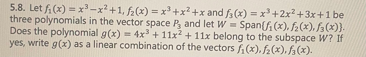 ### Polynomial Subspaces and Linear Combinations

#### Problem Statement:

Let \( f_1(x) = x^3 - x^2 + 1 \), \( f_2(x) = x^3 + x^2 + x \), and \( f_3(x) = x^3 + 2x^2 + 3x + 1 \) be three polynomials in the vector space \( P_3 \), and let \( W = \text{Span}\{f_1(x), f_2(x), f_3(x)\} \).

Does the polynomial \( g(x) = 4x^3 + 11x^2 + 11x \) belong to the subspace \( W \)? If yes, write \( g(x) \) as a linear combination of the vectors \( f_1(x), f_2(x), f_3(x) \).

### Solution:

To determine if \( g(x) \) belongs to the subspace \( W \), we need to express \( g(x) \) as a linear combination of \( f_1(x), f_2(x), f_3(x) \). In other words, we need to find scalars \( a \), \( b \), and \( c \) such that:

\[ g(x) = a \cdot f_1(x) + b \cdot f_2(x) + c \cdot f_3(x) \]

where:

\[ f_1(x) = x^3 - x^2 + 1 \]
\[ f_2(x) = x^3 + x^2 + x \]
\[ f_3(x) = x^3 + 2x^2 + 3x + 1 \]
\[ g(x) = 4x^3 + 11x^2 + 11x \]

### Steps to Solve:

1. **Write the linear combination:**
   \[ a(x^3 - x^2 + 1) + b(x^3 + x^2 + x) + c(x^3 + 2x^2 + 3x + 1) \]

2. **Combine like terms:**
   \[ (a + b + c)x^3 + (-a + b + 2c)x^2 + (b + 3c)x + a + c = 4