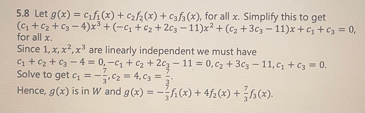 ### Linear Independence and Function Decomposition

**Example 5.8:**

Let \( g(x) = c_1 f_1(x) + c_2 f_2(x) + c_3 f_3(x) \), for all \( x \). Simplify this to get:

\[ (c_1 + c_2 + c_3 - 4)x^3 + (-c_1 + c_2 + 2c_3 - 11)x^2 + (c_2 + 3c_3 - 11)x + c_1 + c_3 = 0, \]

for all \( x \).

Since \( 1, x, x^2, x^3 \) are linearly independent, we must have:

\[
\begin{cases}
c_1 + c_2 + c_3 - 4 = 0, \\
-c_1 + c_2 + 2c_3 - 11 = 0, \\
c_2 + 3c_3 - 11 = 0, \\
c_1 + c_3 = 0.
\end{cases}
\]

Solving these equations, we get:

\[
c_1 = -\frac{7}{3}, \quad c_2 = 4, \quad c_3 = \frac{7}{3}.
\]

Hence, \( g(x) \) is in \( W \) and 

\[ g(x) = -\frac{7}{3}f_1(x) + 4f_2(x) + \frac{7}{3}f_3(x). \]

### Explanation of the Equations:

- The problem begins by expressing \( g(x) \) as a linear combination of functions \( f_1(x), f_2(x), \) and \( f_3(x) \).
- The resulting equation is simplified and represented in a polynomial form to consider the coefficients of \( x^3, x^2, x \), and the constant term.
- Since the polynomials are linearly independent, their coefficients must equal zero.

### Solution Process Breakdown:

1. Write \( g(x) \) as a linear combination: 
\[ g(x) = c_1 f_1(x) + c_2 f_2(x) + c_3 f_3(x) \]
