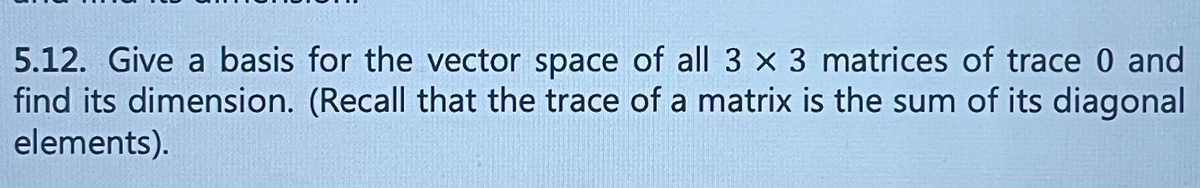 ### Problem Statement

**5.12.** Give a basis for the vector space of all \( 3 \times 3 \) matrices of trace 0 and find its dimension. (Recall that the trace of a matrix is the sum of its diagonal elements).

### Explanation

This problem prompts you to find a basis for the vector space containing all \( 3 \times 3 \) matrices such that the sum of their diagonal elements (known as the trace) is zero. The trace zero condition imposes a constraint that must be satisfied by each matrix in this vector space. Additionally, you are to determine the dimension of this vector space, which corresponds to the number of matrices in your chosen basis.

### Steps to Approach the Problem

1. **Understand the Vector Space**:
   - Familiarize yourself with the properties of \( 3 \times 3 \) matrices, especially the trace function.
   - Understand that the trace of a \( 3 \times 3 \) matrix \( A = [a_{ij}] \) is given by \( \text{tr}(A) = a_{11} + a_{22} + a_{33} \).

2. **Define Basis**:
   - Construct matrices such that each matrix adheres to the trace-zero constraint.
   - Determine a set of linearly independent matrices that span the entire vector space of \( 3 \times 3 \) trace zero matrices.

3. **Calculate Dimension**:
   - Count the number of basis matrices found. This count gives the dimension of the vector space.

By solving this problem, you will enhance your understanding of linear algebraic concepts like vector spaces, basis, and dimension, and gain practical experience in dealing with matrix operations.