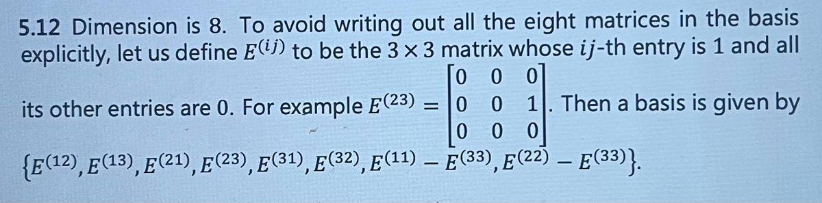 ### 5.12 Dimension is 8

To avoid writing out all the eight matrices in the basis explicitly, let us define \( E^{(ij)} \) to be the \( 3 \times 3 \) matrix whose \( ij \)-th entry is 1 and all its other entries are 0. For example, \( E^{(23)} = \begin{pmatrix}
0 & 0 & 0 \\
0 & 0 & 1 \\
0 & 0 & 0
\end{pmatrix} \). Then a basis is given by:
\[ \{ E^{(12)}, E^{(13)}, E^{(21)}, E^{(23)}, E^{(31)}, E^{(32)}, E^{(11)} - E^{(33)}, E^{(22)} - E^{(33)} \}. \]