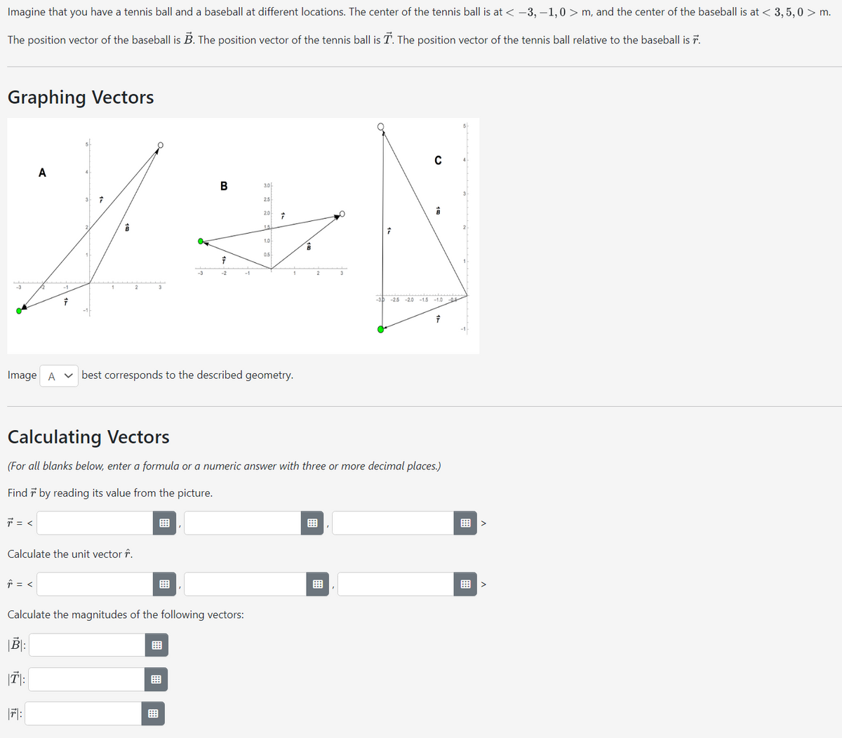 Imagine that you have a tennis ball and a baseball at different locations. The center of the tennis ball is at < -3,-1,0> m, and the center of the baseball is at < 3, 5,0 > m.
The position vector of the baseball is B. The position vector of the tennis ball is T. The position vector of the tennis ball relative to the baseball is 7.
Graphing Vectors
B
3.0
2.5
XN
2.0 7
15
1.0
B
0.5
-2
1
2
7 = <
A
-1
Image A best corresponds to the described geometry.
↑ = <
7
3 7
7:
Calculate the unit vector .
Calculate the magnitudes of the following vectors:
B:
T:
3
Calculating Vectors
(For all blanks below, enter a formula or a numeric answer with three or more decimal places.)
Find 7 by reading its value from the picture.
C
-3 -2.5 -20 -1.5 -1.00
&
7
>