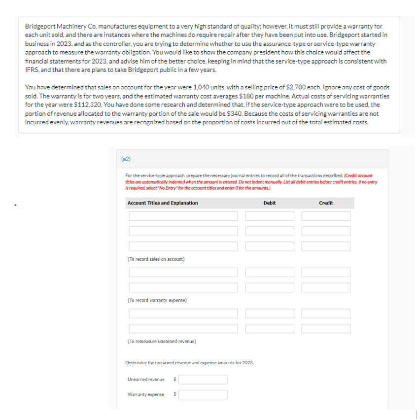 Bridgeport Machinery Co. manufactures equipment to a very high standard of quality; however, it must still provide a warranty for
each unit sold, and there are instances where the machines do require repair after they have been put into use. Bridgeport started in
business in 2023, and as the controller, you are trying to determine whether to use the assurance-type or service-type warranty
approach to measure the warranty obligation. You would like to show the company president how this choice would affect the
financial statements for 2023, and advise him of the better choice, keeping in mind that the service-type approach is consistent with
IFRS, and that there are plans to take Bridgeport public in a few years.
You have determined that sales on account for the year were 1,040 units, with a selling price of $2,700 each. Ignore any cost of goods
sold. The warranty is for two years, and the estimated warranty cost averages $180 per machine. Actual costs of servicing warranties
for the year were $112,320. You have done some research and determined that, if the service-type approach were to be used, the
portion of revenue allocated to the warranty portion of the sale would be $340. Because the costs of servicing warranties are not
incurred evenly, warranty revenues are recognized based on the proportion of costs incurred out of the total estimated costs.
(a2)
For the service-type approach, prepare the necessary journal entries to record all of the transactions described. (Credit account
titles are automatically indented when the amount is entered. Do not indent manually. List all debit entries before credit entries. If no entry
is required, select "No Entry" for the account titles and enter O for the amounts.)
Account Titles and Explanation
(To record sales on account)
(To record warranty expense)
(To remeasure unearned revenue)
Determine the unearned revenue and expense amounts for 2023.
Unearned revenue $
Warranty expense $
Debit
0000
Credit
00 00
