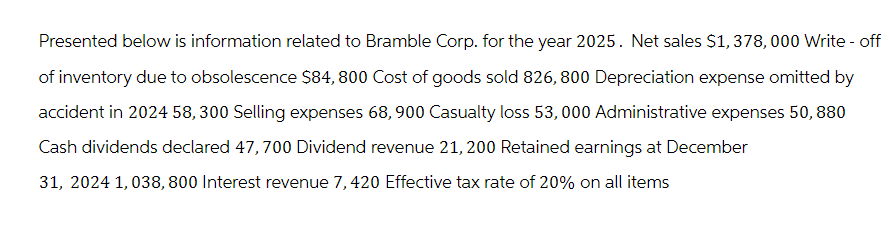 Presented below is information related to Bramble Corp. for the year 2025. Net sales $1,378,000 Write-off
of inventory due to obsolescence $84, 800 Cost of goods sold 826, 800 Depreciation expense omitted by
accident in 2024 58,300 Selling expenses 68,900 Casualty loss 53,000 Administrative expenses 50, 880
Cash dividends declared 47,700 Dividend revenue 21, 200 Retained earnings at December
31, 2024 1,038, 800 Interest revenue 7, 420 Effective tax rate of 20% on all items