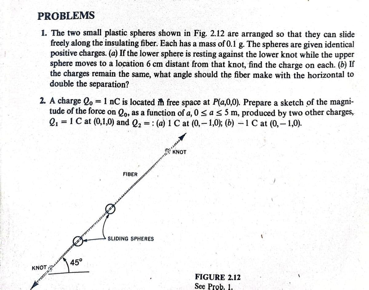 PROBLEMS
1. The two small plastic spheres shown in Fig. 2.12 are arranged so that they can slide
freely along the insulating fiber. Each has a mass of 0.1 g. The spheres are given identical
positive charges. (a) If the lower sphere is resting against the lower knot while the upper
sphere moves to a location 6 cm distant from that knot, find the charge on each. (b) If
the charges remain the same, what angle should the fiber make with the horizontal to
double the separation?
2. A charge Qo= 1 nC is located in free space at P(a,0,0). Prepare a sketch of the magni-
tude of the force on Qo, as a function of a, 0≤ a ≤ 5 m, produced by two other charges,
2₁ 1 C at (0,1,0) and Q₂ =: (a) 1 C at (0,-1,0); (b) -1 ℃ at (0,-1,0).
=
KNOT
45°
FIBER
SLIDING SPHERES
naw
KNOT
FIGURE 2.12
See Prob. 1.