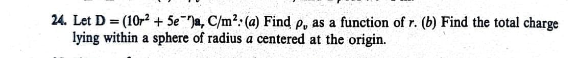 24. Let D = (10r2 + Se )a, C/m²: (a) Find p, as a function of r. (b) Find the total charge
lying within a sphere of radius a centered at the origin.