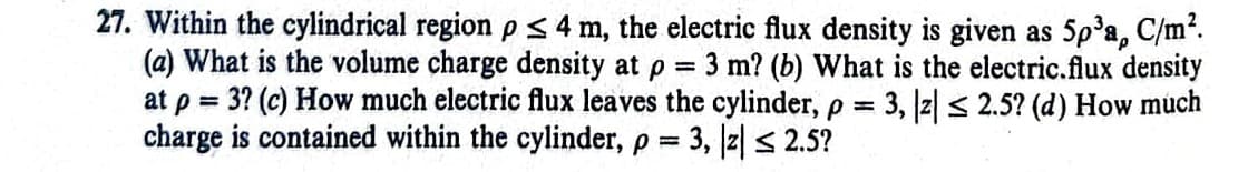 (a) What is the volume charge density at p
=
27. Within the cylindrical region p ≤ 4 m, the electric flux density is given as 5p³a, C/m².
3 m? (b) What is the electric.flux density
at p = 3? (c) How much electric flux leaves the cylinder, p = 3, |z| ≤ 2.5? (d) How much
charge is contained within the cylinder, p = 3, |z| ≤ 2.5?