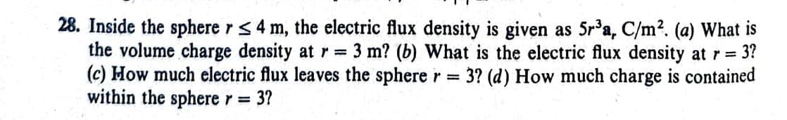 28. Inside the sphere r ≤ 4 m, the electric flux density is given as 5r³a, C/m². (a) What is
the volume charge density at r = 3 m? (b) What is the electric flux density at r = 3?
(c) How much electric flux leaves the sphere r = 3? (d) How much charge is contained
within the sphere r = 3?