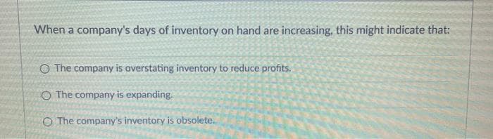 When a company's days of inventory on hand are increasing, this might indicate that:
O The company is overstating inventory to reduce profits.
O The company is expanding.
O The company's inventory is obsolete.
