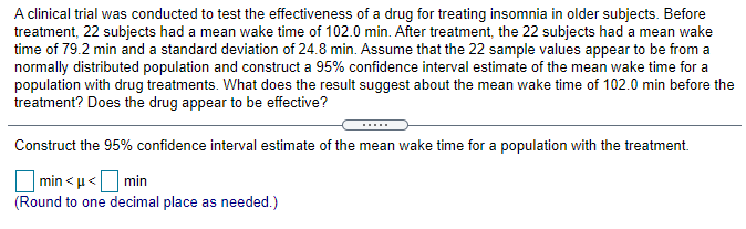 A clinical trial was conducted to test the effectiveness of a drug for treating insomnia in older subjects. Before
treatment, 22 subjects had a mean wake time of 102.0 min. After treatment, the 22 subjects had a mean wake
time of 79.2 min and a standard deviation of 24.8 min. Assume that the 22 sample values appear to be from a
normally distributed population and construct a 95% confidence interval estimate of the mean wake time for a
population with drug treatments. What does the result suggest about the mean wake time of 102.0 min before the
treatment? Does the drug appear to be effective?
Construct the 95% confidence interval estimate of the mean wake time for a population with the treatment.
min < u< min
(Round to one decimal place as needed.)
