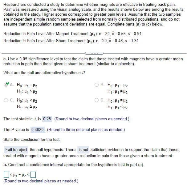 Researchers conducted a study to determine whether magnets are effective in treating back pain.
Pain was measured using the visual analog scale, and the results shown below are among the results
obtained in the study. Higher scores correspond to greater pain levels. Assume that the two samples
are independent simple random samples selected from normally distributed populations, and do not
assume that the population standard deviations are equal. Complete parts (a) to (c) below.
Reduction in Pain Level After Magnet Treatment (u,): n = 20, x = 0.55, s = 0.91
Reduction in Pain Level After Sham Treatment (u2): n= 20, x-0.46, s = 1.31
.....
a. Use a 0.05 significance level to test the claim that those treated with magnets have a greater mean
reduction in pain than those given a sham treatment (similar to a placebo).
What are the null and alternative hypotheses?
B. Ho: H1 = 42
A. Ho: H1 = H2
H1: H1 > H2
O C. Ho: H1 <H2
D. Ho: H1 # H2
H1: H1< H2
H1: H1 2 H2
The test statistic, t, is 0.25. (Round to two decimal places as needed.)
The P-value is 0.4020 . (Round to three decimal places as needed.)
State the conclusion for the test.
Fail to reject the null hypothesis. There is not sufficient evidence to support the claim that those
treated with magnets have a greater mean reduction in pain than those given a sham treatment.
b. Construct a confidence interval appropriate for the hypothesis test in part (a).
]> 1 - 1>[
(Round to two decimal places as needed.)
