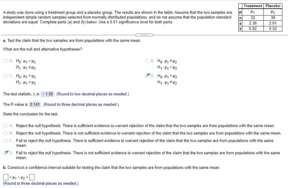 Treatment Placebo
H1
H2
A study was done using a treatment group and a placebo group. The results are shown in the table. Assume that the two samples are
independent simple random samples selected from normally distributed populations, and do not assume that the population standard
deviations are equal. Complete parts (a) and (b) below. Use a 0.01 significance level for both parts.
In
32
39
2.36
2.61
0.82
0.52
a. Test the claim that the two samples are from populations with the same mean.
What are the null and alternative hypotheses?
O A. Ho: H1 <H2
O B. Ho: H1 #H2
D. Ho: H1 = H2
O C. Ho: H1 = H2
H1: H1> H2
The test statistic, t, is - 1.50 . (Round to two decimal places as needed.)
The P-value is 0.141. (Round to three decimal places as needed.)
State the conclusion for the test.
O A. Reject the null hypothesis. There is sufficient evidence to warrant rejection of the claim that the two samples are from populations with the same mean.
O B. Reject the null hypothesis. There is not sufficient evidence to warrant rejection of the claim that the two samples are from populations with the same mean.
O C. Fail to reject the null hypothesis. There is sufficient evidence to warrant rejection of the claim that the two samples are from populations with the same
mean
O D. Fail to reject the null hypothesis. There is not sufficient evidence to warrant rejection of the claim that the two samples are from populations with the same
mean.
b. Construct a confidence interval suitable for testing the claim that the two samples are from populations with the same mean.
(Round to three decimal places as needed.)
