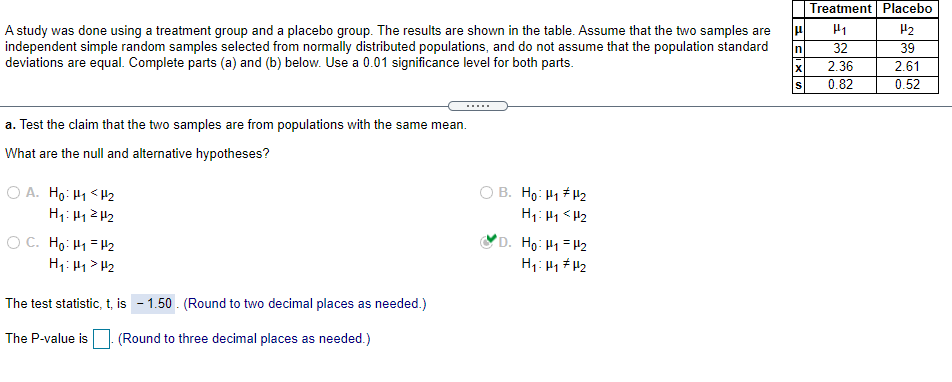 Treatment Placebo
H2
A study was done using a treatment group and a placebo group. The results are shown in the table. Assume that the two samples are
independent simple random samples selected from normally distributed populations, and do not assume that the population standard
deviations are equal. Complete parts (a) and (b) below. Use a 0.01 significance level for both parts.
In
32
39
2.36
2.61
0.82
0.52
.....
a. Test the claim that the two samples are from populations with the same mean.
What are the null and alternative hypotheses?
O A. Hg: H1 < H2
B. Ho: H1 H2
O C. Ho: H1 = H2
H1: H1> H2
'D. Ho: H1=H2
H1: 4 # H2
The test statistic, t, is - 1.50 . (Round to two decimal places as needed.)
The P-value is
(Round to three decimal places as needed.)
