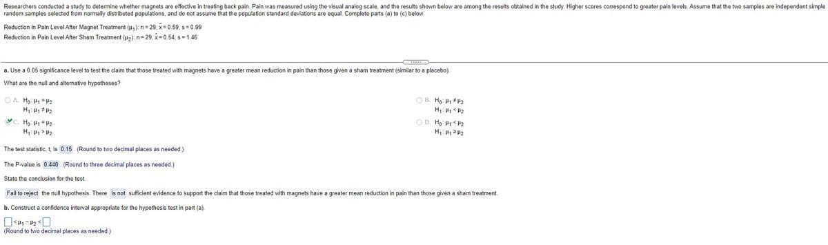 Researchers conducted a study to determine whether magnets are effective in treating back pain. Pain was measured using the visual analog scale, and the results shown below are among the results obtained in the study. Higher scores correspond to greater pain levels. Assume that the two samples are independent simple
random samples selected from normally distributed populations, and do not assume that the population standard deviations are equal. Complete parts (a) to (c) below.
Reduction in Pain Level After Magnet Treatment (u,):n= 29, x= 0.59, s = 0.99
Reduction in Pain Level After Sham Treatment (u2): n = 29, x= 0.54, s = 1.46
(.....
a. Use a 0.05 significance level to test the claim that those treated with magnets have a greater mean reduction in pain than those given a sham treatment (similar to a placebo).
What are the null and alternative hypotheses?
O A. Ho: H1 = H2
H チ2
C. Họ: H1 = H2
H1: H1 > H2
O B. Ho: H1 2
H1: 41 <H2
O D. Ho: H1 <H2
H: H1 2 42
The test statistic, t, is 0.15. (Round to two decimal places as needed.)
The P-value is 0.440. (Round to three decimal places as needed.)
State the conclusion for the test.
Fail to reject the null hypothesis. There is not sufficient evidence to support the claim that those treated with magnets have a greater mean reduction in pain than those given a sham treatment.
b. Construct a confidence interval appropriate for the hypothesis test in part (a).
(Round to two decimal places as needed.)
