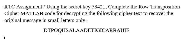 RTC Assignment / Using the secret key 53421, Complete the Row Transposition
Cipher MATLAB code for decrypting the following cipher text to recover the
original message in small letters only:
DTPOQHSALAADETIGICARBAHIF
