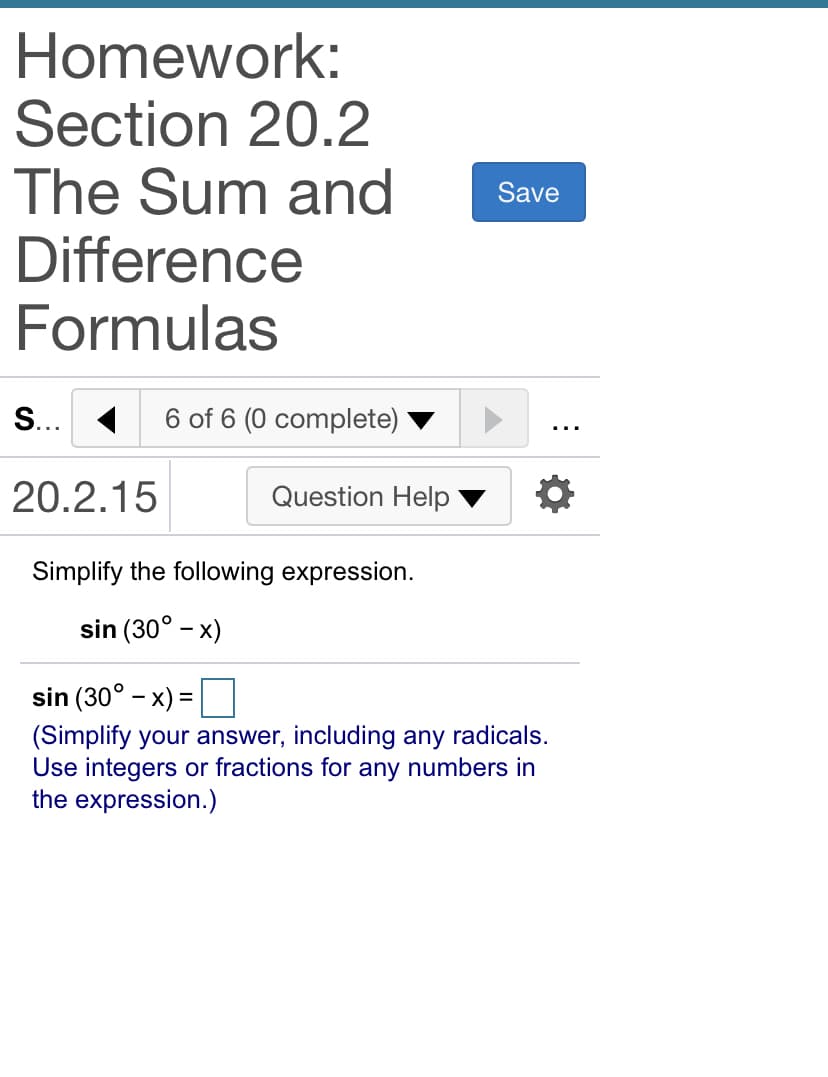 Homework:
Section 20.2
The Sum and
Difference
Formulas
Save
S... 1
6 of 6 (0 complete)
...
20.2.15
Question Help
Simplify the following expression.
sin (30° - x)
sin (30° - x) =
(Simplify your answer, including any radicals.
Use integers or fractions for any numbers in
the expression.)
