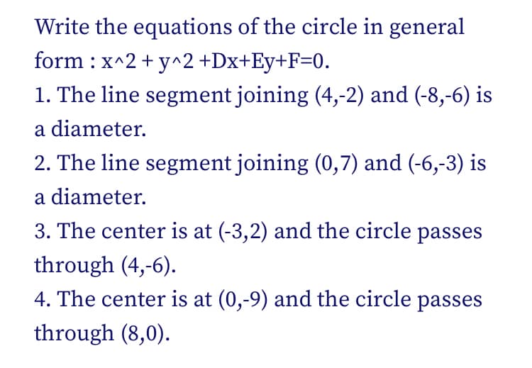 Write the equations of the circle in general
form : x^2 + y^2 +Dx+Ey+F=0.
1. The line segment joining (4,-2) and (-8,-6) is
a diameter.
2. The line segment joining (0,7) and (-6,-3) is
a diameter.
3. The center is at (-3,2) and the circle passes
through (4,-6).
4. The center is at (0,-9) and the circle passes
through (8,0).
