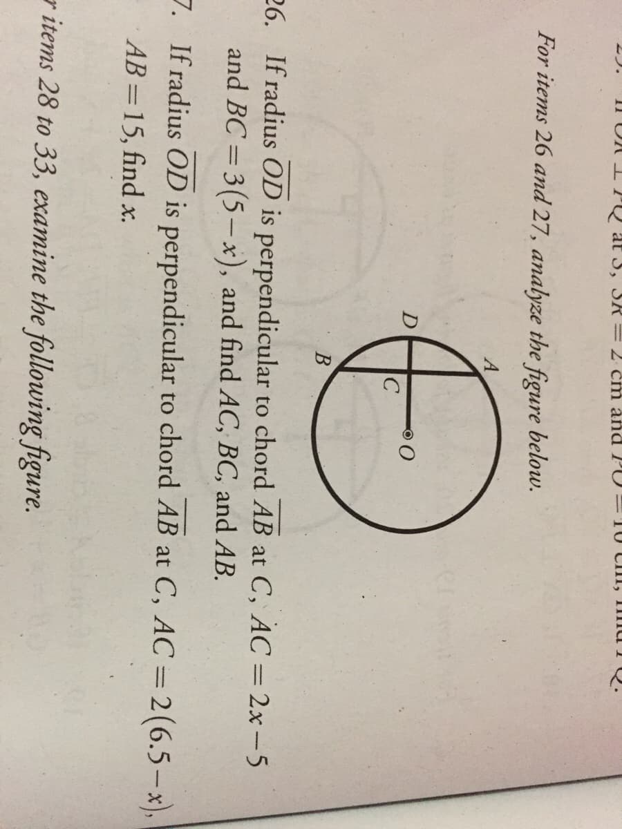 11 OI PQ at 3, SR=2 cm and PO=10 CI, mu Q.
For items 26 and 27, analyze the figure below.
A
26. If radius OD is perpendicular to chord AB at C, AC= 2x-5
and BC = 3(5– x), and find AC, BC, and AB.
%3D
%3D
7. If radius OD is perpendicular to chord AB at C, AC =2(6.5–x),
AB =15, find x.
r items 28 to 33, examine the following figure.
