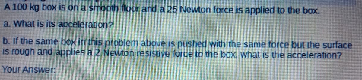 A 100 kg box is on a smooth floor and a 25 Newton force is applied to the box.
a. What is its acceleration?
b. If the same box in this problem above is pushed with the same force but the surface
is rough and applies a 2 Newton resistrve force to the box. what is the acceleration?
Your Answer
