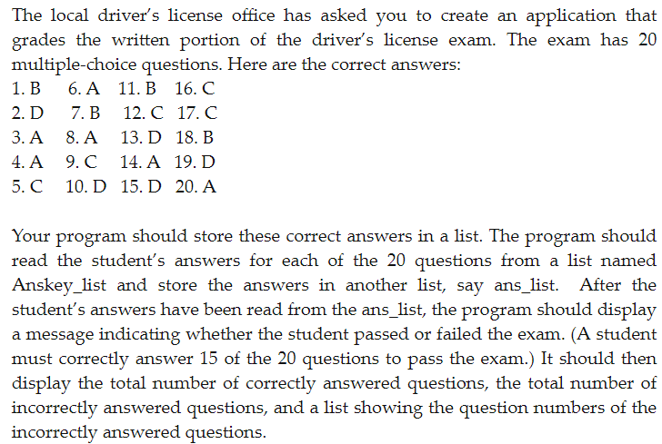 The local driver's license office has asked you to create an application that
grades the written portion of the driver's license exam. The exam has 20
multiple-choice questions. Here are the correct answers:
6. A 11. B
16. C
12. C
17. C
13. D
18. B
14. A
19. D
15. D
20. A
1. B
2. D
3. A
4. A
5. C
7. B
8. A
9. C
10. D
Your program should store these correct answers in a list. The program should
read the student's answers for each of the 20 questions from a list named
Anskey_list and store the answers in another list, say ans_list. After the
student's answers have been read from the ans_list, the program should display
a message indicating whether the student passed or failed the exam. (A student
must correctly answer 15 of the 20 questions to pass the exam.) It should then
display the total number of correctly answered questions, the total number of
incorrectly answered questions, and a list showing the question numbers of the
incorrectly answered questions.