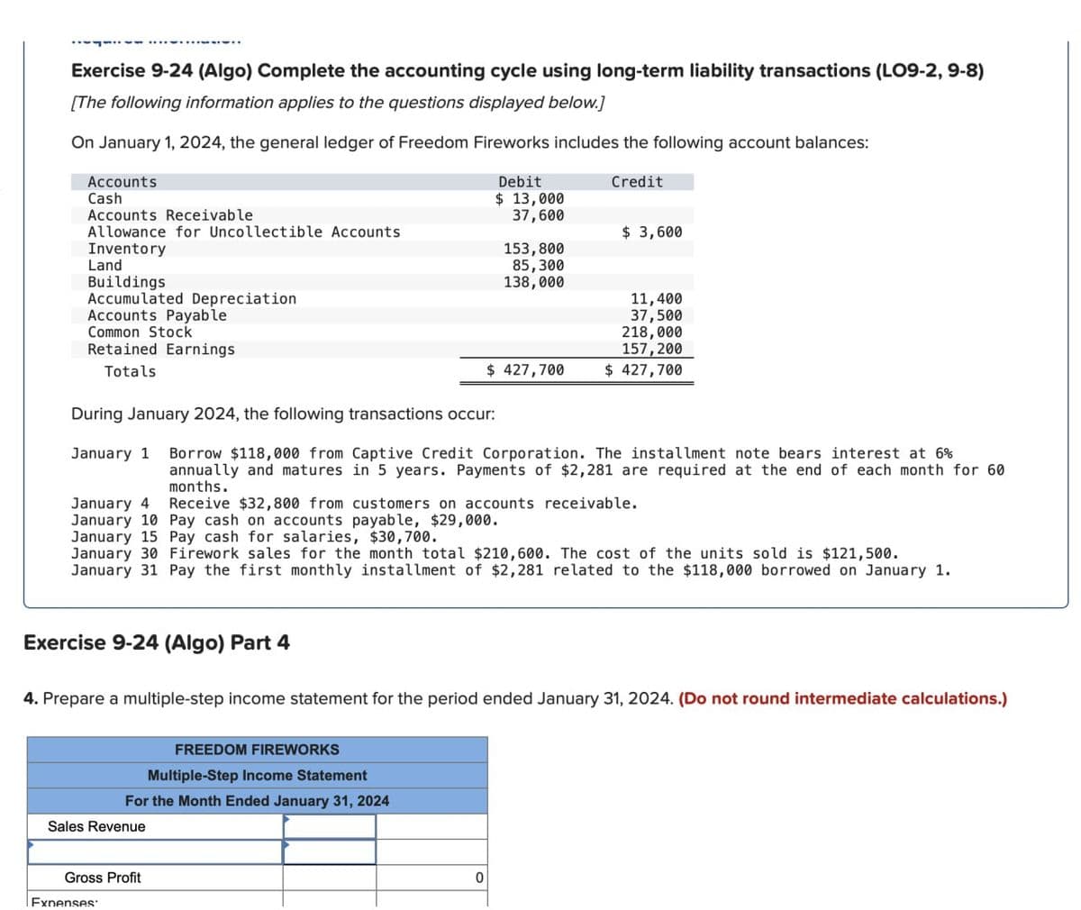 Exercise 9-24 (Algo) Complete the accounting cycle using long-term liability transactions (LO9-2, 9-8)
[The following information applies to the questions displayed below.)
On January 1, 2024, the general ledger of Freedom Fireworks includes the following account balances:
Accounts
Cash
Debit
$13,000
Credit
Accounts Receivable
37,600
Allowance for Uncollectible Accounts
$ 3,600
Inventory
153,800
Land
Buildings
85,300
138,000
Accumulated Depreciation
11,400
Accounts Payable
37,500
Common Stock
218,000
Retained Earnings
157,200
Totals
$ 427,700
$ 427,700
During January 2024, the following transactions occur:
January 1 Borrow $118,000 from Captive Credit Corporation. The installment note bears interest at 6%
annually and matures in 5 years. Payments of $2,281 are required at the end of each month for 60
months.
January 4
January 10 Pay cash on accounts payable, $29,000.
Receive $32,800 from customers on accounts receivable.
January 15 Pay cash for salaries, $30,700.
January 30 Firework sales for the month total $210,600. The cost of the units sold is $121,500.
January 31 Pay the first monthly installment of $2,281 related to the $118,000 borrowed on January 1.
Exercise 9-24 (Algo) Part 4
4. Prepare a multiple-step income statement for the period ended January 31, 2024. (Do not round intermediate calculations.)
FREEDOM FIREWORKS
Multiple-Step Income Statement
For the Month Ended January 31, 2024
Sales Revenue
Gross Profit
Expenses
0