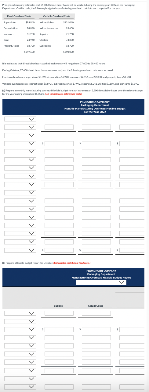 Pronghorn Company estimates that 312,000 direct labor hours will be worked during the coming year, 2022, in the Packaging
Department. On this basis, the following budgeted manufacturing overhead cost data are computed for the year.
Fixed Overhead Costs
Variable Overhead Costs
Supervision
$99,840
Indirect labor
$131,040
Depreciation
74,880
Indirect materials
93,600
Insurance
31,200
Repairs
71,760
Rent
24,960 Utilities
74,880
Property taxes
18,720
Lubricants
18,720
$249,600
$390,000
It is estimated that direct labor hours worked each month will range from 27,600 to 38,400 hours.
During October, 27,600 direct labor hours were worked, and the following overhead costs were incurred.
Fixed overhead costs: supervision $8,320, depreciation $6,240, insurance $2,556, rent $2,000, and property taxes $1,560.
Variable overhead costs: indirect labor $12,921, indirect materials $7,992, repairs $6,242, utilities $7,104, and lubricants $1,992.
(a) Prepare a monthly manufacturing overhead flexible budget for each increment of 3,600 direct labor hours over the relevant range
for the year ending December 31, 2022. (List variable costs before fixed costs.)
< < < <
PRONGHORN COMPANY
Packaging Department
Monthly Manufacturing Overhead Flexible Budget
For the Year 2022
(b) Prepare a flexible budget report for October. (List variable costs before fixed costs.)
PRONGHORN COMPANY
Packaging Department
Manufacturing Overhead Flexible Budget Report
Budget
Actual Costs
$