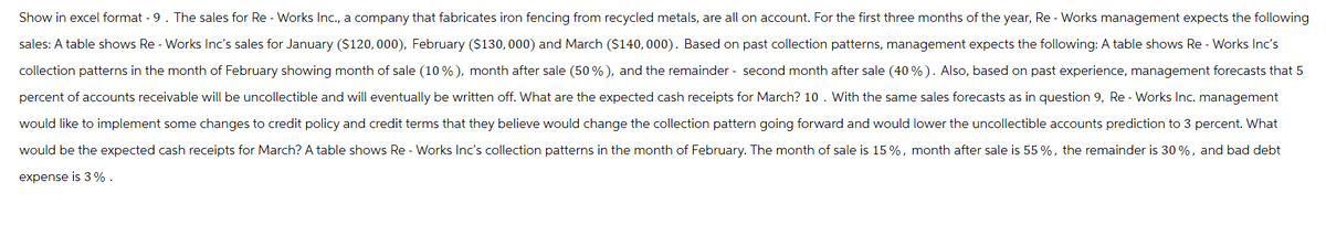 Show in excel format - 9. The sales for Re - Works Inc., a company that fabricates iron fencing from recycled metals, are all on account. For the first three months of the year, Re - Works management expects the following
sales: A table shows Re - Works Inc's sales for January ($120,000), February ($130,000) and March ($140,000). Based on past collection patterns, management expects the following: A table shows Re - Works Inc's
collection patterns in the month of February showing month of sale (10%), month after sale (50%), and the remainder - second month after sale (40%). Also, based on past experience, management forecasts that 5
percent of accounts receivable will be uncollectible and will eventually be written off. What are the expected cash receipts for March? 10. With the same sales forecasts as in question 9, Re - Works Inc. management
would like to implement some changes to credit policy and credit terms that they believe would change the collection pattern going forward and would lower the uncollectible accounts prediction to 3 percent. What
would be the expected cash receipts for March? A table shows Re-Works Inc's collection patterns in the month of February. The month of sale is 15%, month after sale is 55 %, the remainder is 30%, and bad debt
expense is 3%.