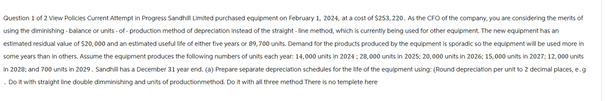 Question 1 of 2 View Policies Current Attempt in Progress Sandhill Limited purchased equipment on February 1, 2024, at a cost of $253, 220. As the CFO of the company, you are considering the merits of
using the diminishing - balance or units-of-production method of depreciation instead of the straight-line method, which is currently being used for other equipment. The new equipment has an
estimated residual value of $20,000 and an estimated useful life of either five years or 89,700 units. Demand for the products produced by the equipment is sporadic so the equipment will be used more in
some years than in others. Assume the equipment produces the following numbers of units each year: 14,000 units in 2024; 28,000 units in 2025; 20,000 units in 2026; 15,000 units in 2027; 12,000 units
in 2028; and 700 units in 2029. Sandhill has a December 31 year end. (a) Prepare separate depreciation schedules for the life of the equipment using: (Round depreciation per unit to 2 decimal places, e.g
. Do it with straight line double dimminishing and units of productionmethod. Do it with all three method There is no templete here