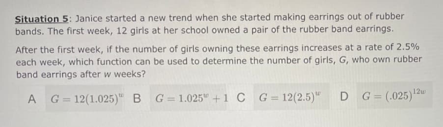 Situation 5: Janice started a new trend when she started making earrings out of rubber
bands. The first week, 12 girls at her school owned a pair of the rubber band earrings.
After the first week, if the number of girls owning these earrings increases at a rate of 2.5%
each week, which function can be used to determine the number of girls, G, who own rubber
band earrings after w weeks?
12w
A G= 12(1.025)" B
G = 1.025" +1 C
G = 12(2.5)"
D G= (.025)
%3D
%3D
