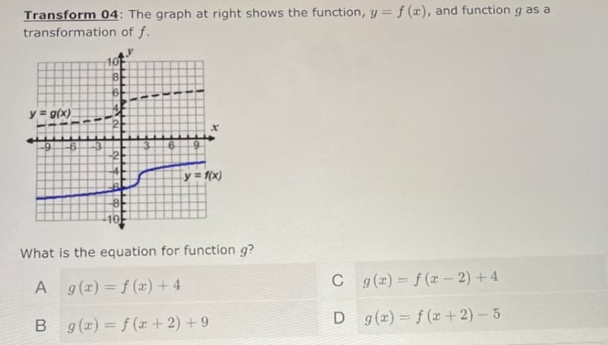 Transform 04: The graph at right shows the function, y = f (x), and function g as a
transformation of f.
10
8
y = g(x)
-9
-3
-2
y = f(x)
What is the equation for function g?
A
A g(x) = f (x) + 4
C
C g(x) = f (x – 2) + 4
%3D
%3D
B g(x) = f (x + 2) + 9
D g(2) = f (x + 2) – 5
%3D
