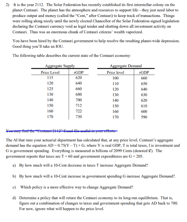 2) It is the year 2112. The Solar Federation has recently established its first interstellar colony on the
planet Centauri. The planet has the atmosphere and resources to support life they just need labor to
produce output and money (called the “Cent," after Centauri) to keep track of transactions. Things
were rolling along nicely until the newly clected Chancellor of the Solar Federation signed legislation
declaring the Centauri currency void as legal tender and shutting down all investment activity on
Centauri. Thus was an enormous chunk of Centauri citizens' wealth vaporized.
You have been hired by the Centauri government to help resolve the resulting planet-wide depression.
Good thing you'll take an IOU.
The following table describes the current state of the Centauri economy:
Aggregate Supply
Price Level
Aggregate Demand
Price level
rGDP
rGDP
115
620
100
660
120
640
110
650
125
660
120
640
130
680
130
630
140
700
140
620
150
712
150
610
722
160
160
600
170
730
170
590
Youmay find thre "Eentmeri 212"Exoel filewefut in your efforts-
The Al that runs your actuarial department has calculated that, at any price level, Centauri's aggregate
demand has the equation AD = 0.75(Y – T) + G, where Y is real GDP, T is total taxes, I is investment and
G is government spending. Everything is measured in billions of 2099 Cents (denoted C). The
government reports that taxes are T = 60 and government expenditures are G = 205.
By how much will a 10-Cent decrease in taxes T increase Aggregate Demand?
a)
b) By how much will a 10-Cent increase in government spending G increase Aggregate Demand?.
Which policy is a more effective way to change Aggregate Demand?
c)
d)
Determine a policy that will return the Centauri economy to its long-run equilibrium. That is,
figure out a combination of changes to taxes and government spending that gets AD back to 700.
For now, ignore what will happen to the price level.
