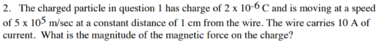 2. The charged particle in question 1 has charge of 2 x 10-6 C and is moving at a speed
of 5 x 105 m/sec at a constant distance of 1 cm from the wire. The wire carries 10 A of
current. What is the magnitude of the magnetic force on the charge?
