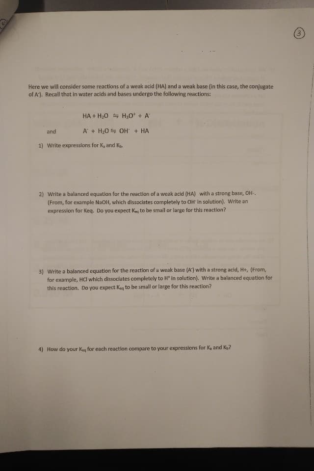 Here we will consider some reactions of a weak acid (HA) and a weak base (in this case, the conjugate
of A). Recall that in water acids and bases undergo the following reactions:
HA+ H20 H30 + A
AH20 OH HA
and
Write expressions for K, and Kb
1)
2) Write a balanced equation for the reaction of a weak acid (HA) with a strong base, OH-
(From, for example NaOH, which dissociates completely to OH in solution). Write an
expression for Keq. Do you expect Keg to be small or large for this reaction?
3) Write a balanced equation for the reaction of a weak base (A) with a strong acid, H+, (From,
for example, HCl which dissociates completely to Ht in solution). Write a balanced equation for
this reaction. Do you expect Keg to be small or large for this reaction?
4)
How do your Keg for each reaction compare to your expressions for Ka and Kb?
