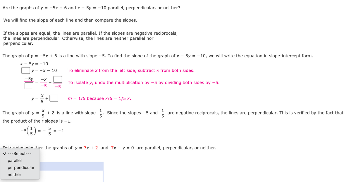 Are the graphs of y = -5x + 6 and x – 5y = -10 parallel, perpendicular, or neither?
We will find the slope of each line and then compare the slopes.
If the slopes are equal, the lines are parallel. If the slopes are negative reciprocals,
the lines are perpendicular. Otherwise, the lines are neither parallel nor
perpendicular.
The graph of y = -5x + 6 is a line with slope -5. To find the slope of the graph of x
5y = -10, we will write the equation in slope-intercept form.
х — 5у %3D —10
у3 —х — 10
To eliminate x from the left side, subtract x from both sides.
-5y
To isolate y, undo the multiplication by -5 by dividing both sides by -5.
=
-5
-5
y =
+
m =
1/5 because x/5 = 1/5 x.
X +
The graph of y =
5
is a line with slope +.
Since the slopes -5 and
are negative reciprocals, the lines are perpendicular. This is verified by the fact that
the product of their slopes is -1.
5
= -1
-5
Determine whether the graphs of y = 7x + 2 and 7x – y = 0 are parallel, perpendicular, or neither.
V ---Select---
parallel
perpendicular
neither
